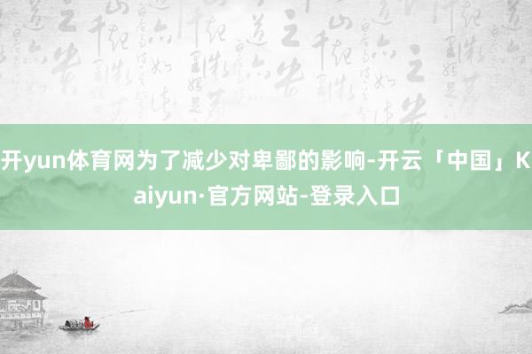 开yun体育网为了减少对卑鄙的影响-开云「中国」Kaiyun·官方网站-登录入口