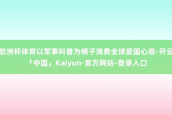 欧洲杯体育以军事科普为幌子消费全球爱国心扉-开云「中国」Kaiyun·官方网站-登录入口