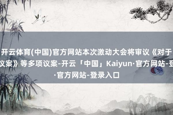 开云体育(中国)官方网站本次激动大会将审议《对于校正的议案》等多项议案-开云「中国」Kaiyun·官方网站-登录入口