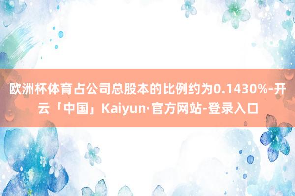 欧洲杯体育占公司总股本的比例约为0.1430%-开云「中国」Kaiyun·官方网站-登录入口