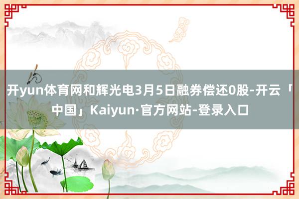 开yun体育网和辉光电3月5日融券偿还0股-开云「中国」Kaiyun·官方网站-登录入口