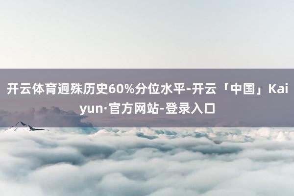 开云体育迥殊历史60%分位水平-开云「中国」Kaiyun·官方网站-登录入口