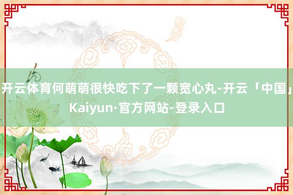 开云体育何萌萌很快吃下了一颗宽心丸-开云「中国」Kaiyun·官方网站-登录入口