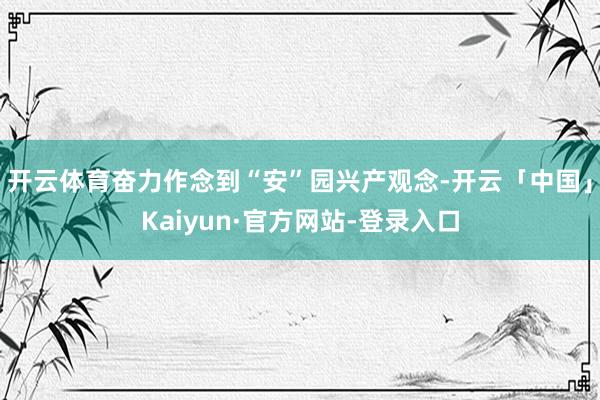 开云体育奋力作念到“安”园兴产观念-开云「中国」Kaiyun·官方网站-登录入口