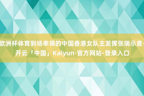 欧洲杯体育到场率领的中国香港女队主发挥张瑞示意-开云「中国」Kaiyun·官方网站-登录入口
