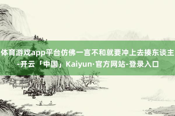 体育游戏app平台仿佛一言不和就要冲上去揍东谈主-开云「中国」Kaiyun·官方网站-登录入口